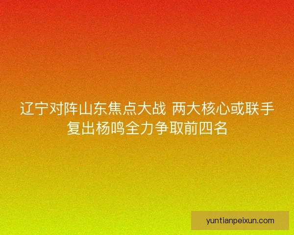 辽宁对阵山东焦点大战 两大核心或联手复出杨鸣全力争取前四名