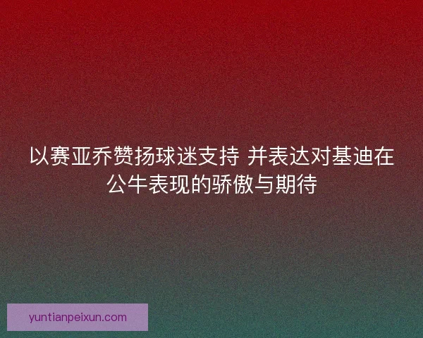以赛亚乔赞扬球迷支持 并表达对基迪在公牛表现的骄傲与期待