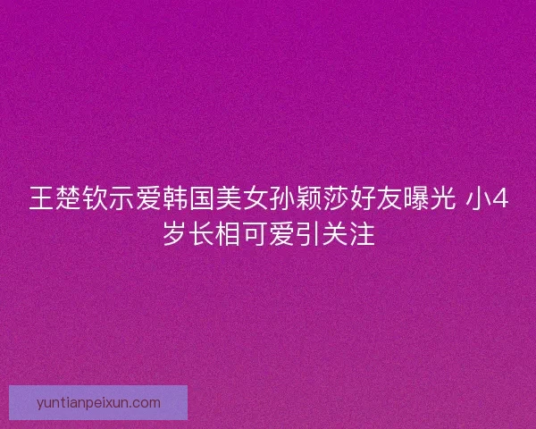 王楚钦示爱韩国美女孙颖莎好友曝光 小4岁长相可爱引关注