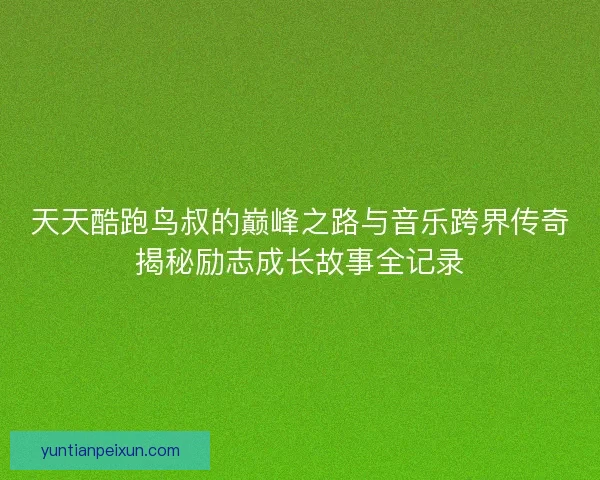 天天酷跑鸟叔的巅峰之路与音乐跨界传奇揭秘励志成长故事全记录