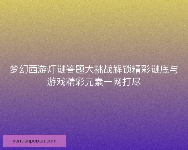 梦幻西游灯谜答题大挑战解锁精彩谜底与游戏精彩元素一网打尽