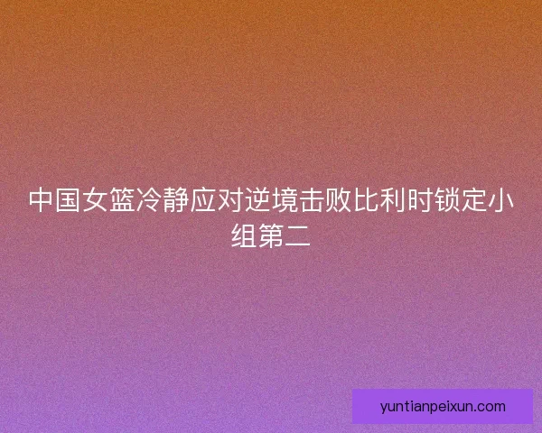 中国女篮冷静应对逆境击败比利时锁定小组第二