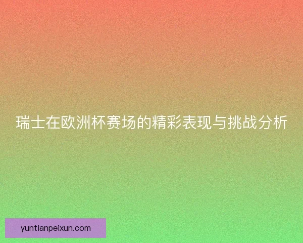 瑞士在欧洲杯赛场的精彩表现与挑战分析 瑞士在欧洲杯赛场的精彩表现与挑战分析