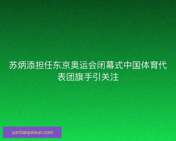 苏炳添担任东京奥运会闭幕式中国体育代表团旗手引关注