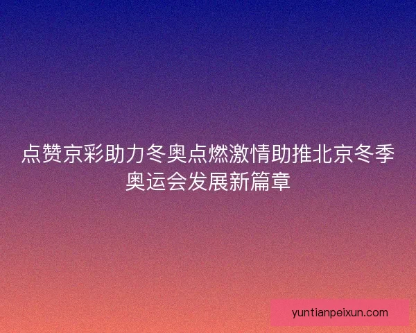 点赞京彩助力冬奥点燃激情助推北京冬季奥运会发展新篇章