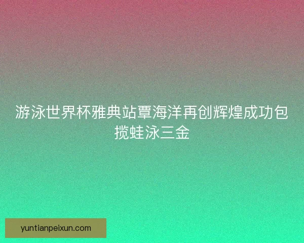 游泳世界杯雅典站覃海洋再创辉煌成功包揽蛙泳三金 游泳世界杯雅典站覃海洋再创辉煌成功包揽蛙泳三金