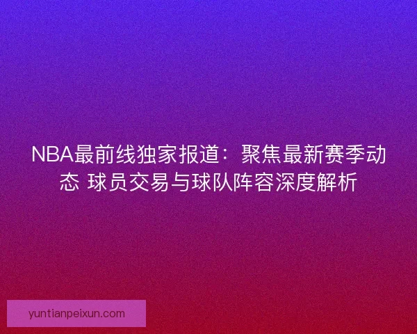 NBA最前线独家报道：聚焦最新赛季动态 球员交易与球队阵容深度解析