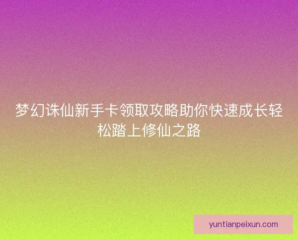 梦幻诛仙新手卡领取攻略助你快速成长轻松踏上修仙之路 梦幻诛仙新手卡领取攻略助你快速成长轻松踏上修仙之路