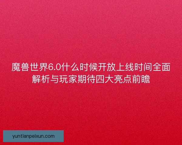 魔兽世界6.0什么时候开放上线时间全面解析与玩家期待四大亮点前瞻 魔兽世界6.0什么时候开放上线时间全面解析与玩家期待四大亮点前瞻