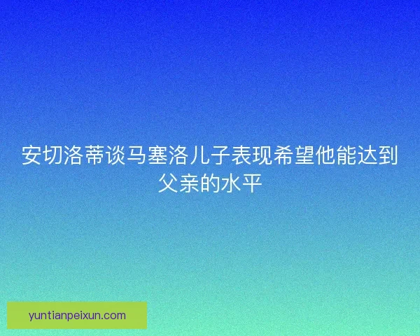 安切洛蒂谈马塞洛儿子表现希望他能达到父亲的水平
