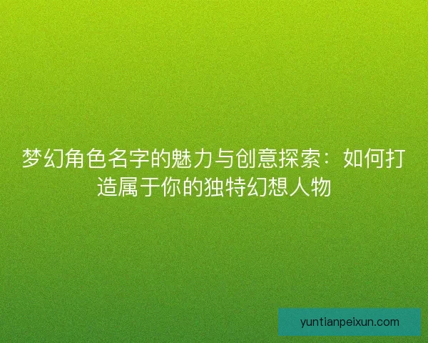 梦幻角色名字的魅力与创意探索：如何打造属于你的独特幻想人物