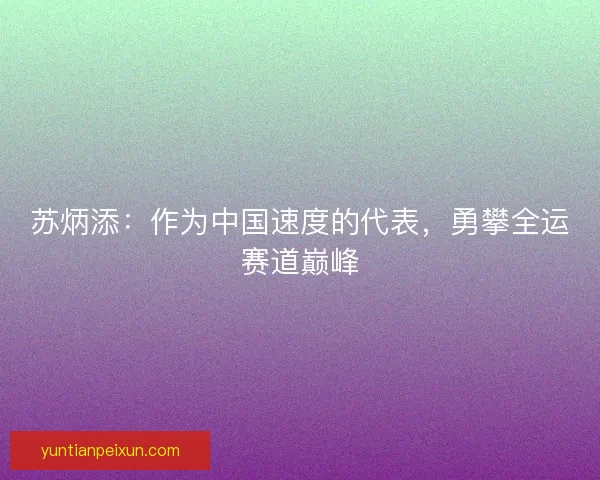 苏炳添:作为中国速度的代表,勇攀全运赛道巅峰 苏炳添:作为中国速度的代表,勇攀全运赛道巅峰