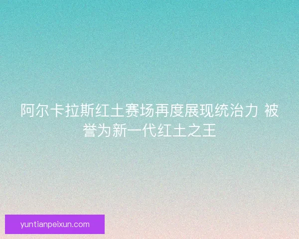 阿尔卡拉斯红土赛场再度展现统治力 被誉为新一代红土之王