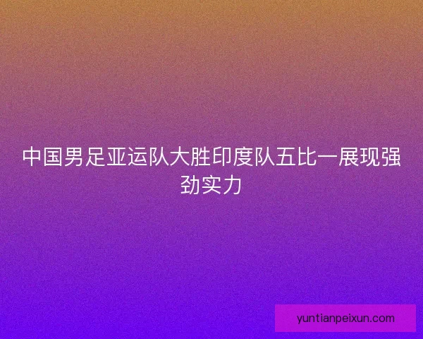 中国男足亚运队大胜印度队五比一展现强劲实力