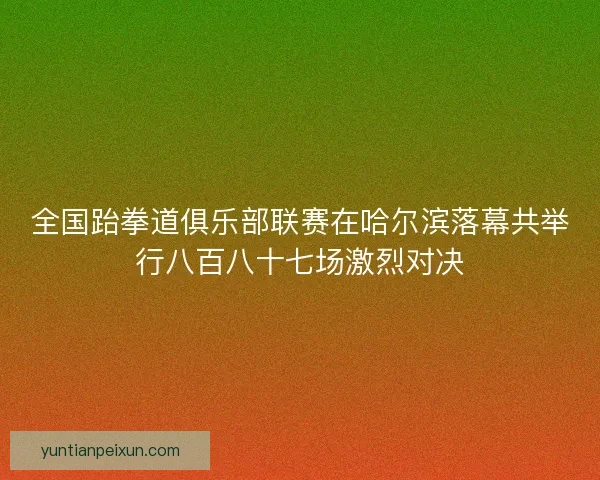 全国跆拳道俱乐部联赛在哈尔滨落幕共举行八百八十七场激烈对决 全国跆拳道俱乐部联赛在哈尔滨落幕共举行八百八十七场激烈对决