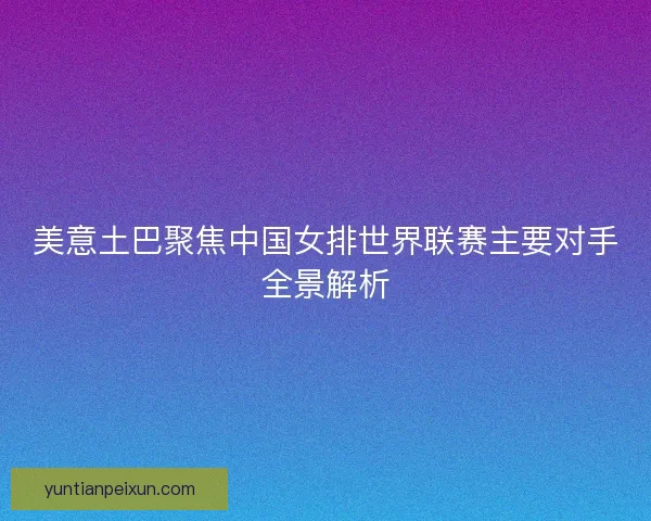 美意土巴聚焦中国女排世界联赛主要对手全景解析 美意土巴聚焦中国女排世界联赛主要对手全景解析