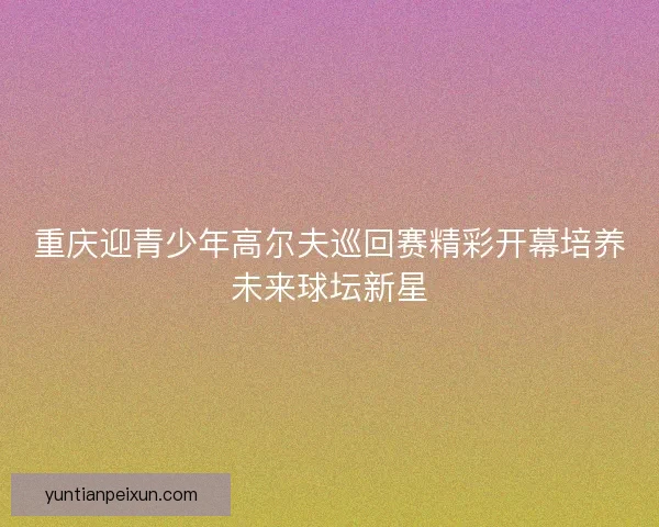 重庆迎青少年高尔夫巡回赛精彩开幕培养未来球坛新星