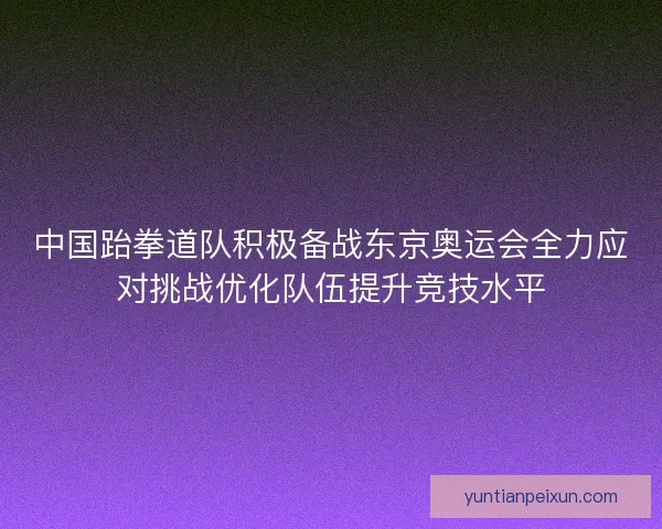 中国跆拳道队积极备战东京奥运会全力应对挑战优化队伍提升竞技水平 中国跆拳道队积极备战东京奥运会全力应对挑战优化队伍提升竞技水平