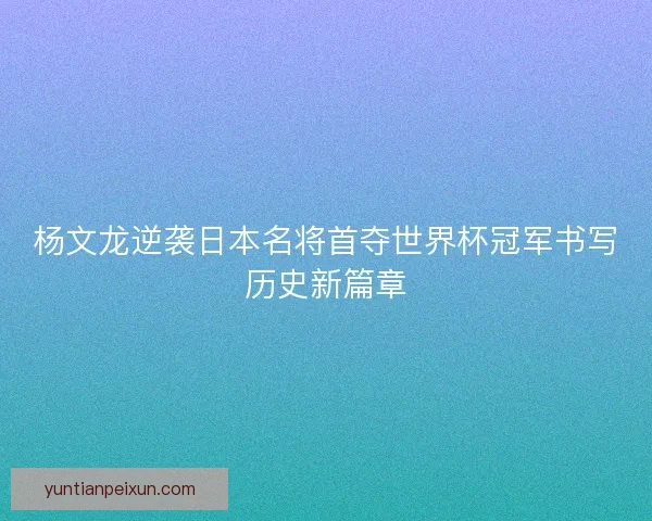 杨文龙逆袭日本名将首夺世界杯冠军书写历史新篇章 杨文龙逆袭日本名将首夺世界杯冠军书写历史新篇章