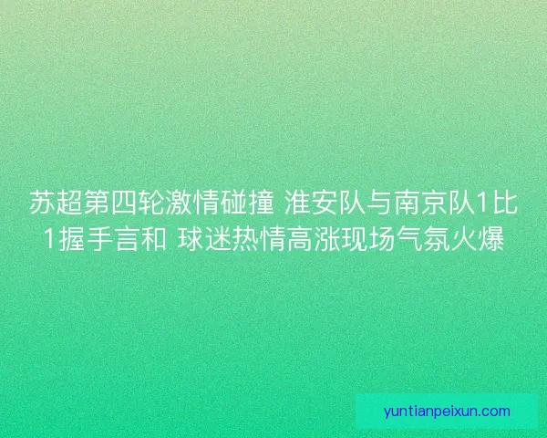 苏超第四轮激情碰撞 淮安队与南京队1比1握手言和 球迷热情高涨现场气氛火爆