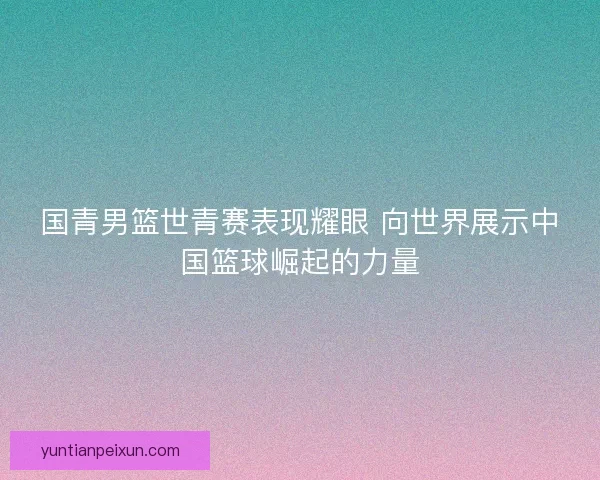 国青男篮世青赛表现耀眼 向世界展示中国篮球崛起的力量 国青男篮世青赛表现耀眼 向世界展示中国篮球崛起的力量