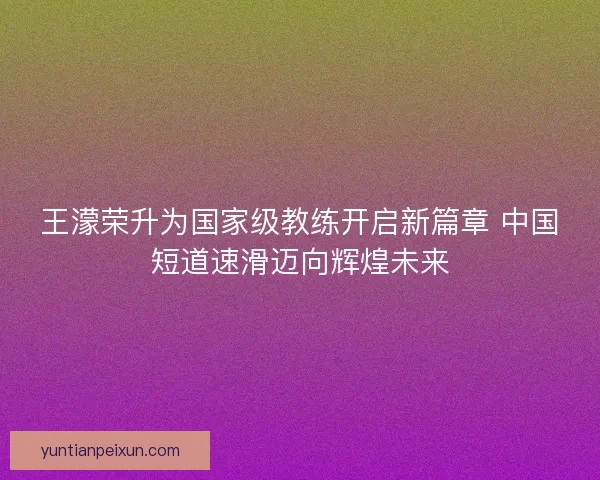 王濛荣升为国家级教练开启新篇章 中国短道速滑迈向辉煌未来