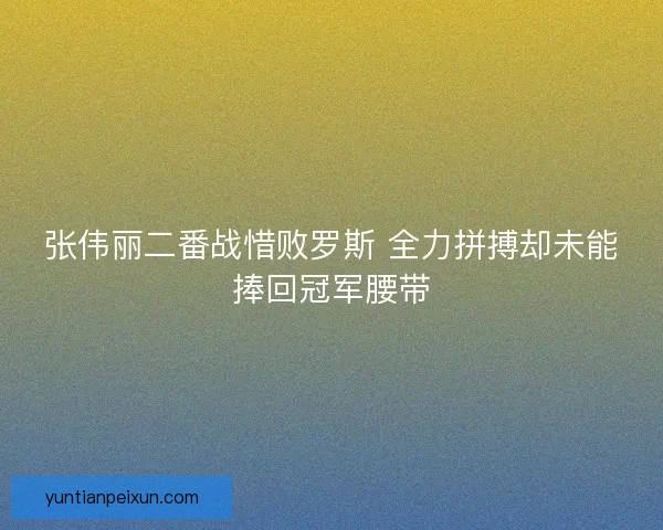 张伟丽二番战惜败罗斯 全力拼搏却未能捧回冠军腰带 张伟丽二番战惜败罗斯 全力拼搏却未能捧回冠军腰带