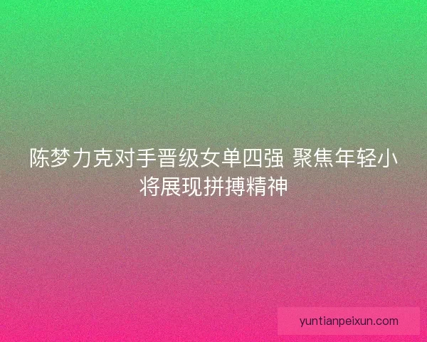 陈梦力克对手晋级女单四强 聚焦年轻小将展现拼搏精神 陈梦力克对手晋级女单四强 聚焦年轻小将展现拼搏精神