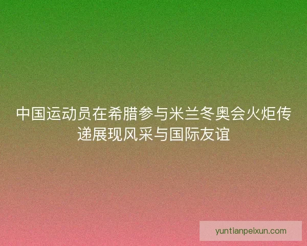 中国运动员在希腊参与米兰冬奥会火炬传递展现风采与国际友谊 中国运动员在希腊参与米兰冬奥会火炬传递展现风采与国际友谊